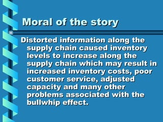 Moral of the story Distorted information along the supply chain caused inventory levels to increase along the supply chain which may result in increased inventory costs, poor customer service, adjusted capacity and many other problems associated with the bullwhip effect. 