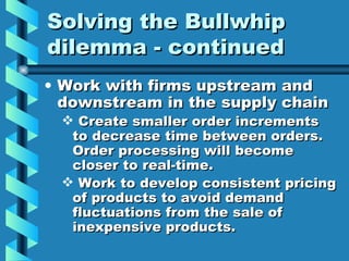 Solving the Bullwhip dilemma - continued Work with firms upstream and downstream in the supply chain Create smaller order increments to decrease time between orders. Order processing will become closer to real-time. Work to develop consistent pricing of products to avoid demand fluctuations from the sale of inexpensive products. 