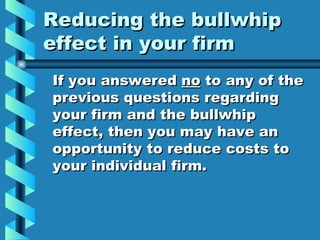 Reducing the bullwhip effect in your firm If you answered  no  to any of the previous questions regarding your firm and the bullwhip effect, then you may have an opportunity to reduce costs to your individual firm. 