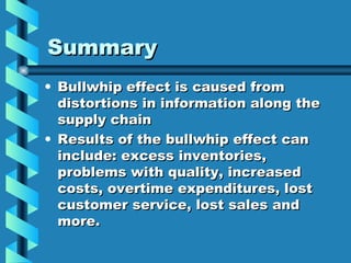 Summary Bullwhip effect is caused from distortions in information along the supply chain Results of the bullwhip effect can include: excess inventories, problems with quality, increased costs, overtime expenditures, lost customer service, lost sales and more. 