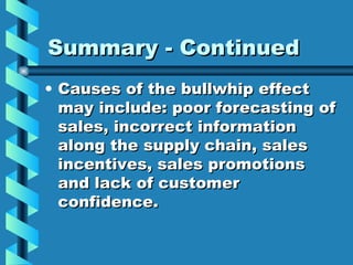 Summary - Continued Causes of the bullwhip effect may include: poor forecasting of sales, incorrect information along the supply chain, sales incentives, sales promotions and lack of customer confidence. 
