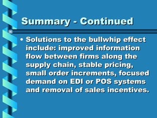 Summary - Continued Solutions to the bullwhip effect include: improved information flow between firms along the supply chain, stable pricing, small order increments, focused demand on EDI or POS systems and removal of sales incentives. 