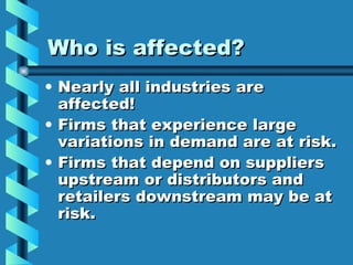 Who is affected? Nearly all industries are affected! Firms that experience large variations in demand are at risk. Firms that depend on suppliers upstream or distributors and retailers downstream may be at risk. 