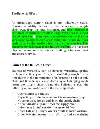 The Bullwhip Effect<br />An unmanaged supply chain is not inherently stable. Demand variability increases as one moves up the supply chain away from the retail customer, and small changes in consumer demand can result in large variations in orders placed upstream. Eventually, the network can oscillate in very large swings as each organization in the supply chain seeks to solve the problem from its own perspective. This phenomenon is known as the bullwhip effect and has been observed across most industries, resulting in increased cost and poorer service.<br />Causes of the Bullwhip Effect<br />Sources of variability can be demand variability, quality problems, strikes, plant fires, etc. Variability coupled with time delays in the transmission of information up the supply chain and time delays in manufacturing and shipping goods down the supply chain create the bullwhip effect. The following all can contribute to the bullwhip effect:<br />Overreaction to backlogs<br />Neglecting to order in an attempt to reduce inventory<br />No communication up and down the supply chain<br />No coordination up and down the supply chain<br />Delay times for information and material flow<br />Order batching - larger orders result in more variance. Order batching occurs in an effort to reduce ordering costs, to take advantage of transportation economics such as full truck load economies, and to benefit from sales incentives. Promotions often result in forward buying to benefit more from the lower prices.<br />Shortage gaming: customers order more than they need during a period of short supply, hoping that the partial shipments they receive will be sufficient.<br />Demand forecast inaccuracies: everybody in the chain adds a certain percentage to the demand estimates. The result is no visibility of true customer demand.<br />Free return policies<br />Countermeasures to the Bullwhip Effect<br />While the bullwhip effect is a common problem, many leading companies have been able to apply countermeasures to overcome it. Here are some of these solutions:<br />Countermeasures to order batching - High order cost is countered with Electronic Data Interchange (EDI) and computer aided ordering (CAO). Full truck load economics are countered with third-party logistics and assorted truckloads. Random or correlated ordering is countered with regular delivery appointments. More frequent ordering results in smaller orders and smaller variance. However, when an entity orders more often, it will not see a reduction in its own demand variance - the reduction is seen by the upstream entities. Also, when an entity orders more frequently, its required safety stock may increase or decrease; see the standard loss function in the Inventory Management section.<br />Countermeasures to shortage gaming - Proportional rationing schemes are countered by allocating units based on past sales. Ignorance of supply chain conditions can be addressed by sharing capacity and supply information. Unrestricted ordering capability can be addressed by reducing the order size flexibility and implementing capacity reservations. For example, one can reserve a fixed quantity for a given year and specify the quantity of each order shortly before it is needed, as long as the sum of the order quantities equals to the reserved quantity.<br />Countermeasures to fluctuating prices - High-low pricing can be replaced with every day low prices (EDLP). Special purchase contracts can be implemented in order to specify ordering at regular intervals to better synchronize delivery and purchase.<br />Countermeasures to demand forecast inaccuracies - Lack of demand visibility can be addressed by providing access to point of sale (POS) data. Single control of replenishment or Vendor Managed Inventory (VMI) can overcome exaggerated demand forecasts. Long lead times should be reduced where economically advantageous.<br />Free return policies are not addressed easily. Often, such policies simply must be prohibited or limited.<br />Understanding the ‘Bullwhip’ Effect in Supply Chains<br />Today’s Wall Street Journal  has a noteworthy front-page article about the “bullwhip” effect, as it is starting to play out in businesses as the economy recuperates. What’s the bullwhip effect? The WSJ article explains:<br />“This phenomenon occurs when companies significantly cut or add inventories. Economists call it a bullwhip because even small increases in demand can cause a big snap in the need for parts and materials further down the supply chain.”<br />For more details about “the bullwhip effect” — and what causes it — see the classic 1997 MIT Sloan Management Review article on the topic, “The Bullwhip Effect in Supply Chains.”<br />In that article, Hau L. Lee, V. Padmanabhan and Seungjin Whang argue that the bullwhip effect results from rational behavior by companies within the existing structure of supply chains.  As a result, companies that want to mitigate the impact of the bullwhip effect need to think about modifying structures and processes within the supply chain – in order to change incentives. The authors explain four major causes of the bullwhip effect — as well as ways to counteract it.<br />