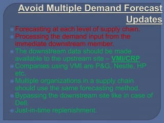  Forecasting at each level of supply chain.
 Processing the demand input from the
immediate downstream member.
 The downstream data should be made
available to the upstream site – VMI/CRP
 Companies using VMI are P&G, Nestle, HP
etc.
 Multiple organizations in a supply chain
should use the same forecasting method.
 Bypassing the downstream site like in case of
Dell.
 Just-in-time replenishment.
 