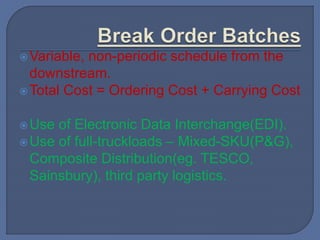 Variable, non-periodic schedule from the
downstream.
Total Cost = Ordering Cost + Carrying Cost
Use of Electronic Data Interchange(EDI).
Use of full-truckloads – Mixed-SKU(P&G),
Composite Distribution(eg. TESCO,
Sainsbury), third party logistics.
 