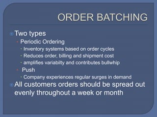 Two types
• Periodic Ordering
 Inventory systems based on order cycles
 Reduces order, billing and shipment cost
 amplifies variabilty and contributes bullwhip
• Push
 Company experiences regular surges in demand
All customers orders should be spread out
evenly throughout a week or month
 