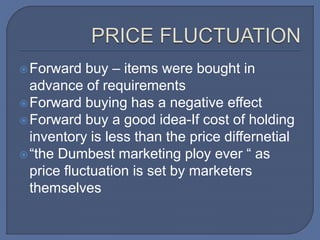 Forward buy – items were bought in
advance of requirements
Forward buying has a negative effect
Forward buy a good idea-If cost of holding
inventory is less than the price differnetial
“the Dumbest marketing ploy ever “ as
price fluctuation is set by marketers
themselves
 
