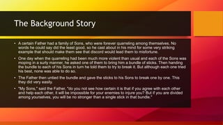 The Background Story
• A certain Father had a family of Sons, who were forever quarreling among themselves. No
words he could say did the least good, so he cast about in his mind for some very striking
example that should make them see that discord would lead them to misfortune.
• One day when the quarreling had been much more violent than usual and each of the Sons was
moping in a surly manner, he asked one of them to bring him a bundle of sticks. Then handing
the bundle to each of his Sons in turn he told them to try to break it. But although each one tried
his best, none was able to do so.
• The Father then untied the bundle and gave the sticks to his Sons to break one by one. This
they did very easily.
• "My Sons," said the Father, "do you not see how certain it is that if you agree with each other
and help each other, it will be impossible for your enemies to injure you? But if you are divided
among yourselves, you will be no stronger than a single stick in that bundle."
 