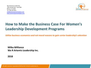 How	to	Make	the	Business	Case	For	Women’s	
Leadership	Development	Programs	
Milka	Milliance	
We	R	Artemis	Leadership	Inc.	
	
2018		
All	rights	reserved.	Copyrighted	2018	by	We	R	Artemis	Leadership	Inc.	
We	R	Artemis	Leadership		
1395	Brickell	Ave.,	Suite	800	
Miami,	FL	33138		
Tel:	786-263-9632	
info@artemiswomenleaders.com	
http://artemiswomenleaders.com	
	
Utilize	business	economics	and	not	moral	reasons	to	gain	senior	leadership’s	attention		
 