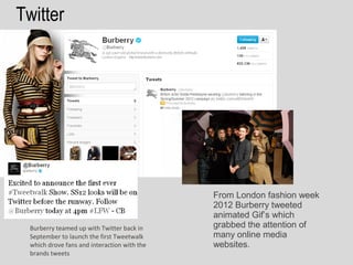 Twitter




                                              From London fashion week
                                              2012 Burberry tweeted
                                              animated Gif’s which
  Burberry teamed up with Twitter back in     grabbed the attention of
  September to launch the first Tweetwalk     many online media
  which drove fans and interaction with the   websites.
  brands tweets
 