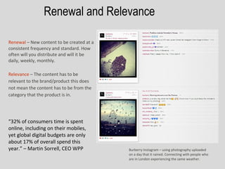 Renewal and Relevance

Renewal – New content to be created at a
consistent frequency and standard. How
often will you distribute and will it be
daily, weekly, monthly.

Relevance – The content has to be
relevant to the brand/product this does
not mean the content has to be from the
category that the product is in.




“32% of consumers time is spent
online, including on their mobiles,
yet global digital budgets are only
about 17% of overall spend this
year.” – Martin Sorrell, CEO WPP           Burberry Instagram – using photography uploaded
                                           on a day that it rained. Connecting with people who
                                           are in London experiencing the same weather.
 