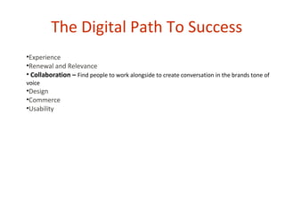 The Digital Path To Success
•Experience
•Renewal and Relevance
• Collaboration – Find people to work alongside to create conversation in the brands tone of
voice
•Design
•Commerce
•Usability
 