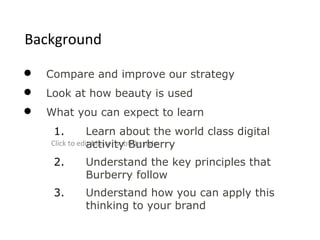 Background

   Compare and improve our strategy
   Look at how beauty is used
   What you can expect to learn
     1.         Learn about the world class digital
                activity Burberry
    Click to edit Master subtitle style

     2.    Understand the key principles that
           Burberry follow
     3.    Understand how you can apply this
           thinking to your brand
 