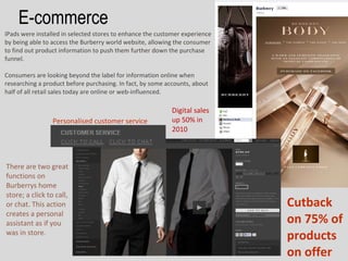 E-commerce
IPads were installed in selected stores to enhance the customer experience
by being able to access the Burberry world website, allowing the consumer
to find out product information to push them further down the purchase
funnel.

Consumers are looking beyond the label for information online when
researching a product before purchasing. In fact, by some accounts, about
half of all retail sales today are online or web-influenced.

                                                            Digital sales
                 Personalised customer service              up 50% in
                                                            2010



There are two great
functions on
Burberrys home
store; a click to call,
or chat. This action                                                         Cutback
creates a personal
assistant as if you                                                          on 75% of
was in store.
                                                                             products
                                                                             on offer
 
