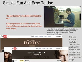 Simple, Fun And Easy To Use

 The least amount of actions to complete a
 task.

 If the experience is Fun then it should be
 shared! Allow users to easily share content
 with friends.                                 Here the video can easily be navigated to the
                                               next music video on the Burberry website,
                                               allowing the user to participate in the
                                               experience for longer.

                                                                              The new
                                                                              Burberry
                                                                              YouTube
                                                                              channel has a
                                                                              single call to
                                                                              action to visit
                                                                              the store and
                                                                              checkout the
                                                                              Body perfume
                                                                              range.
 