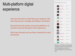Multi-platform digital
experience

     •Use the channels for what they were made for, this
     will enhance your message and follower interaction

     •Consistent brand creative across the platforms, to
     maintain look and feel apart of the experience

     •Find new channels and use them creatively for early
     dominance




                                                            Burberry is the 8th most followed
                                                            instagram profile, just below MTV
                                                            (4) and Starbucks (5). Above
                                                            brands Redbull (27) and YouTube
                                                            (61)
 