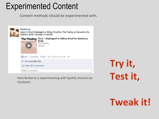Experimented Content
    Content methods should be experimented with.




                                                             Try it,
   Here Burberry is experimenting with Spotify channel via
   Facebook .
                                                             Test it,

                                                             Tweak it!
 