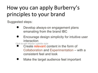 How you can apply Burberry’s
principles to your brand
Suggested steps:
            Develop always-on engagement plans
             emanating from the brand IBC
            Encourage design simplicity for intuitive user
             interaction
     Click to edit Master subtitle style
            Create relevant content in the form of
             Collaboration and Experimentation – with a
             consistent feel and look
            Make the target audience feel important
 