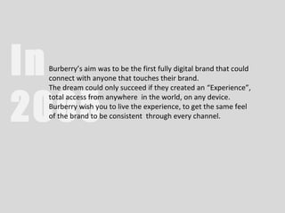 In
 Burberry’s aim was to be the first fully digital brand that could
 connect with anyone that touches their brand.
 The dream could only succeed if they created an “Experience”,


2005
 total access from anywhere in the world, on any device.
 Burberry wish you to live the experience, to get the same feel
 of the brand to be consistent through every channel.
 