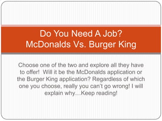 Do You Need A Job?
   McDonalds Vs. Burger King

 Choose one of the two and explore all they have
 to offer! Will it be the McDonalds application or
the Burger King application? Regardless of which
 one you choose, really you can’t go wrong! I will
           explain why…Keep reading!
 