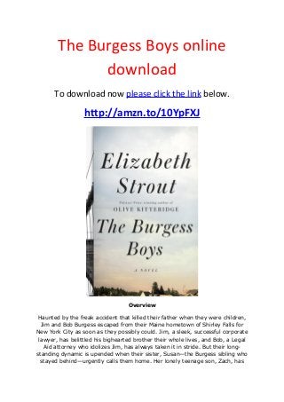 The Burgess Boys online
download
To download now please click the link below.
http://amzn.to/10YpFXJ
Overview
Haunted by the freak accident that killed their father when they were children,
Jim and Bob Burgess escaped from their Maine hometown of Shirley Falls for
New York City as soon as they possibly could. Jim, a sleek, successful corporate
lawyer, has belittled his bighearted brother their whole lives, and Bob, a Legal
Aid attorney who idolizes Jim, has always taken it in stride. But their long-
standing dynamic is upended when their sister, Susan—the Burgess sibling who
stayed behind—urgently calls them home. Her lonely teenage son, Zach, has
 