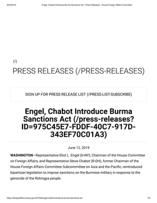 6/22/2019 Engel, Chabot Introduce Burma Sanctions Act - Press Releases - House Foreign Affairs Committee
https://foreignaffairs.house.gov/2019/6/engel-chabot-introduce-burma-sanctions-act 1/6
PRESS RELEASES (/PRESS-RELEASES)
SIGN UP FOR PRESS RELEASE LIST (/PRESS-LIST-SUBSCRIBE)
Engel, Chabot Introduce Burma
Sanctions Act (/press-releases?
ID=975C45E7-FDDF-40C7-917D-
343EF70C01A3)
June 12, 2019
WASHINGTON—Representative Eliot L. Engel (D-NY), Chairman of the House Committee
on Foreign Affairs, and Representative Steve Chabot (R-OH), former Chairman of the
House Foreign Affairs Committee Subcommittee on Asia and the Paci c, reintroduced
bipartisan legislation to impose sanctions on the Burmese military in response to the
genocide of the Rohingya people.
(/)
 