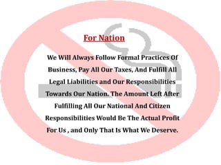 For Nation
We Will Always Follow Formal Practices Of
Business, Pay All Our Taxes, And Fulfill All
Legal Liabilities and Our Responsibilities
Towards Our Nation. The Amount Left After
Fulfilling All Our National And Citizen
Responsibilities Would Be The Actual Profit
For Us , and Only That Is What We Deserve.
 