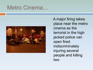 Metro Cinema…
                A major firing takes
                place near the metro
                cinema as the
                terrorist in the high
                jacked police van
                open fired
                indiscriminately
                injuring several
                people and killing
                two
 