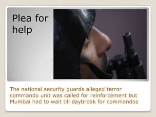 Plea for
help




The national security guards alleged terror
commando unit was called for reinforcement but
Mumbai had to wait till daybreak for commandos
 
