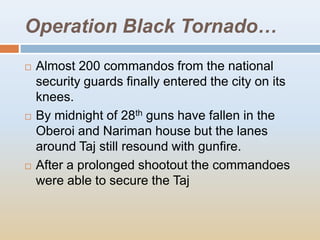 Operation Black Tornado…
   Almost 200 commandos from the national
    security guards finally entered the city on its
    knees.
   By midnight of 28th guns have fallen in the
    Oberoi and Nariman house but the lanes
    around Taj still resound with gunfire.
   After a prolonged shootout the commandoes
    were able to secure the Taj
 