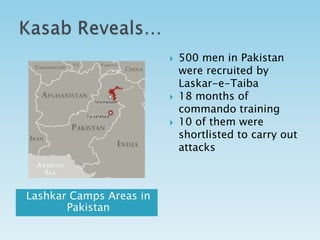    500 men in Pakistan
                             were recruited by
                             Laskar-e-Taiba
                            18 months of
                             commando training
                            10 of them were
                             shortlisted to carry out
                             attacks



Lashkar Camps Areas in
       Pakistan
 