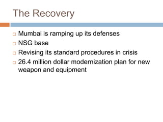 The Recovery
   Mumbai is ramping up its defenses
   NSG base
   Revising its standard procedures in crisis
   26.4 million dollar modernization plan for new
    weapon and equipment
 