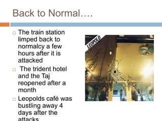 Back to Normal….
   The train station
    limped back to
    normalcy a few
    hours after it is
    attacked
    The trident hotel
    and the Taj
    reopened after a
    month
   Leopolds café was
    bustling away 4
    days after the
 