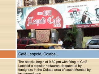 Café Leopold, Colaba…
The attacks begin at 9:30 pm with firing at Café
Leopold a popular restaurant frequented by
foreigners in the Colaba area of south Mumbai by
 