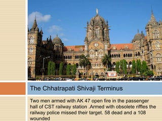The Chhatrapati Shivaji Terminus
Two men armed with AK 47 open fire in the passenger
hall of CST railway station .Armed with obsolete riffles the
railway police missed their target. 58 dead and a 108
wounded
 