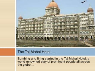 The Taj Mahal Hotel….
Bombing and firing started in the Taj Mahal Hotel, a
world renowned stay of prominent people all across
the globe…
 