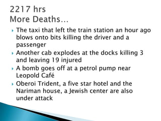    The taxi that left the train station an hour ago
    blows onto bits killing the driver and a
    passenger
   Another cab explodes at the docks killing 3
    and leaving 19 injured
   A bomb goes off at a petrol pump near
    Leopold Café
   Oberoi Trident, a five star hotel and the
    Nariman house, a Jewish center are also
    under attack
 