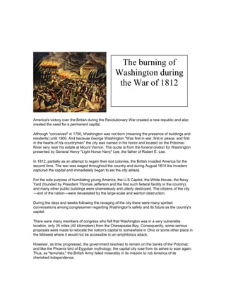 The burning of
Washington during
the War of 1812

America's victory over the British during the Revolutionary War created a new republic and also
created the need for a permanent capital.
Although "conceived" in 1790, Washington was not born (meaning the presence of buildings and
residents) until 1800. And because George Washington "Was first in war, first in peace, and first
in the hearts of his countrymen" the city was named in his honor and located on the Potomac
River very near his estate at Mount Vernon. The quote is from the funeral oration for Washington
presented by General Henry "Light Horse Harry" Lee, the father of Robert E. Lee.
In 1812, partially as an attempt to regain their lost colonies, the British invaded America for the
second time. The war was waged throughout the country and during August 1814 the invaders
captured the capital and immediately began to set the city ablaze.
For the sole purpose of humiliating young America, the U.S Capitol, the White House, the Navy
Yard (founded by President Thomas Jefferson and the first such federal facility in the country),
and many other public buildings were shamelessly and utterly destroyed. The citizens of the city
—and of the nation—were devastated by the large-scale and wanton destruction.
During the days and weeks following the ravaging of the city there were many spirited
conversations among congressmen regarding Washington's safety and its future as the country's
capital.
There were many members of congress who felt that Washington was in a very vulnerable
location, only 35 miles (40 kilometers) from the Chesapeake Bay. Consequently, some serious
proposals were made to relocate the nation's capital to somewhere in Ohio or some other place in
the Midwest where it would not be accessible to an amphibious attack.
However, as time progressed, the government resolved to remain on the banks of the Potomac
and like the Phoenix bird of Egyptian mythology, the capital city rose from its ashes to soar again.
Thus, as "terrorists," the British Army failed miserably in its mission to rob America of its
cherished independence.

 
