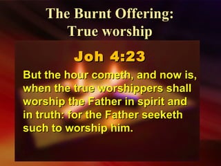 Joh 4:23Joh 4:23
But the hour cometh, and now is,But the hour cometh, and now is,
when the true worshippers shallwhen the true worshippers shall
worship the Father in spirit andworship the Father in spirit and
in truth: for the Father seekethin truth: for the Father seeketh
such to worship him.such to worship him.
The Burnt Offering:The Burnt Offering:
True worshipTrue worship
 