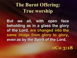 But we all, with open faceBut we all, with open face
beholding as in a glass the glorybeholding as in a glass the glory
of the Lord,of the Lord, are changed into theare changed into the
same image from glory to glorysame image from glory to glory,,
eveneven as by the Spirit of the Lord.as by the Spirit of the Lord.
The Burnt Offering:The Burnt Offering:
True worshipTrue worship
2Co 3:182Co 3:18
 
