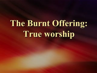 The Burnt Offering:The Burnt Offering:
True worshipTrue worship
 