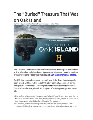 The “Buried” Treasure That Was
on Oak Island
Reprinted with permission from National Treasure Society and J Hutton Pulitzer
JAN 20
The Treasure That Was Found on Oak Island was the original name of this
article when first published over 3 years ago. However, now the modern
Treasure Hunting Patriarch of Oak Island, Dan Blankenship has passed.
For 219 Years many have searched and very little, if any, has ever really
been found, until now. But to tell this story correctly one needs some
background information. Hunting for lost treasure seems to be in our
DNA and here is how you call tell it is part of our very own genetic make
up.
1 Regardless where we each grew up we “played” as children searching for lost
treasure. We could hail from NYC, the Texas Panhandle, a farm in Missouri, or
any country; we all as kids played hunting for treasure.
2 As an adult, with childhood games and dreams set aside, we still have
treasure lurking in the deep dark recesses of our minds (and I can prove it).
 