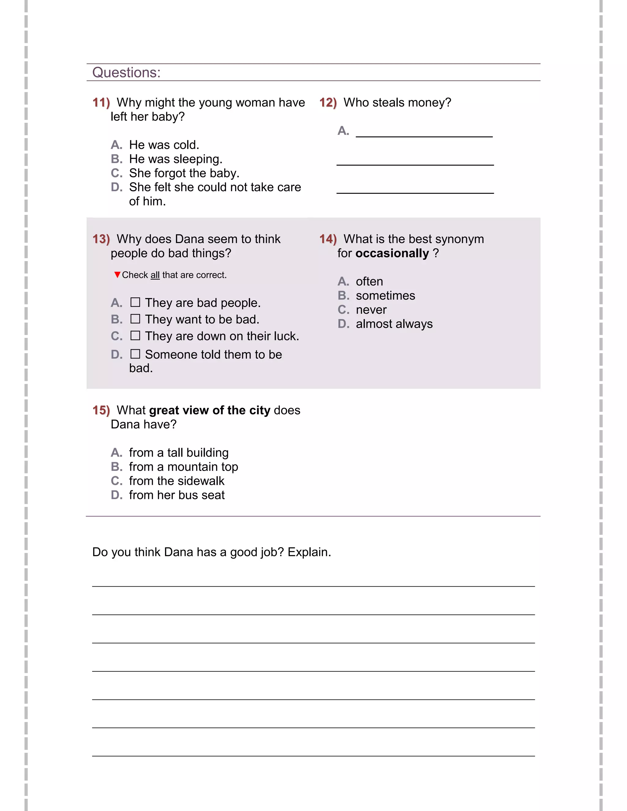 Questions:

11) Why might the young woman have         12) Who steals money?
   left her baby?
                                              A. ____________________
   A.   He was cold.
   B.   He was sleeping.                     _______________________
   C.   She forgot the baby.
   D.   She felt she could not take care     _______________________
        of him.


13) Why does Dana seem to think            14) What is the best synonym
   people do bad things?                      for occasionally ?
   ▼Check all that are correct.
                                              A.   often
   A.   □ They are bad people.                B.   sometimes
   B.   □ They want to be bad.                C.
                                              D.
                                                   never
                                                   almost always
   C.   □ They are down on their luck.
   D.   □ Someone told them to be
        bad.


15) What great view of the city does
   Dana have?

   A.   from a tall building
   B.   from a mountain top
   C.   from the sidewalk
   D.   from her bus seat



Do you think Dana has a good job? Explain.

________________________________________________________________________

________________________________________________________________________

________________________________________________________________________

________________________________________________________________________

________________________________________________________________________

________________________________________________________________________

________________________________________________________________________
 