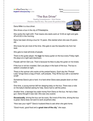 ●●●ReadTheory.Org © 2010                                            Name________________
EnglishForEveryone.Org © 2008                                        Date________________


                                 “The Bus Driver”
                            Reading Comprehension – Short Stories
                   Directions: Read the story. Then answer the questions below.


Dana Miller is a bus driver.

She drives a bus in the city of Philadelphia.

She works the night shift. That means she starts work at 10:00 at night and gets
off at 6:00 in the morning.

Dana has been driving a bus for 15 years. She started when she was 23-years-
old.

She loves her job most of the time. She gets to see the beautiful city from her
seat.

She gets to meet all kinds of people.

There is the guitar player. He lugs his heavy guitar on the bus every Friday night.
He plays at a night spot downtown.

People call him Get Low. That is because he likes to play the guitar on his knees.

If the bus is not too crowded, Get Low plays in the back of the bus. The bus is
seldom crowded at night.

There is the woman who works at the pretzel factory. Each day the “Pretzel
Lady” brings Dana a bag of fresh, soft pretzels. They fill the bus with a wonderful
smell!

Sometimes Dana’s job is hard. It is hard when Dana sees people down on their
luck.

One time, a young woman left her sleeping baby on the bus. There was a note
on the baby's blanket asking for help. Dana had to call the police.

Another time, a teenage boy stole money from Dana on the bus. He had a fake
gun. Dana thought it was real. She was very scared.

Occasionally, driving the bus can be scary. But most of the time, driving the bus
is great. Dana does not want to work anywhere else.

“How was your night?” Dana’s husband likes to ask when she gets home.

“Good music, good food and a great view of the city,” she says.
 