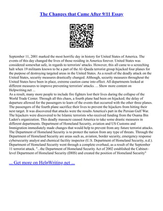 The Changes that Came After 9/11 Essay
September 11, 2001 marked the most horrific day in history for United States of America. The
events of this day changed the lives of those residing in America forever. United States was
considered somewhat safe, in regards to terrorists' attacks. However, this all came to a screeching
halt when 19 militants known to be a part of the Al–Qaeda terrorist group hijacked four planes for
the purpose of destroying targeted areas in the United States. As a result of the deadly attack on the
United States, security measures drastically changed. Although, security measures throughout the
United States have been in place, extreme caution came into effect. All departments looked at
different measures to improve preventing terrorists' attacks. ... Show more content on
Helpwriting.net ...
As a result, many more people to include fire fighters lost their lives during the collapse of the
World Trade Center. Through all this chaos, a fourth plane had been on hijacked; the delay of
departure allowed for the passengers to learn of the events that occurred with the other three planes.
The passengers of the fourth plane sacrifice their lives to prevent the hijackers from hitting their
next target. It was discovered that attacks were the results America's part in the Persian Gulf War.
The hijackers were discovered to be Islamic terrorists who received funding from the Osama Bin
Laden's organization. This deadly massacre caused America to take some drastic measures in
different departments. Department of Homeland Security, aviation and US Customs and
Immigration immediately made changes that would help to prevent from any future terrorist attacks.
The Department of Homeland Security is to protect the nation from any type of threats. Through the
Department of Homeland Security are areas such as, aviation, border security, emergency response
cybersecurity analyst and chemical facility inspector (U.S. Department of Homeland Security, n.d.).
Department of Homeland Security went through a complete overhaul, as a result of the September
11 terrorist attack. "...the Department of Homeland Security Act of 2002 established the Cabinet–
level Department of Homeland Security (DHS) and created the position of Homeland Security"
... Get more on HelpWriting.net ...
 