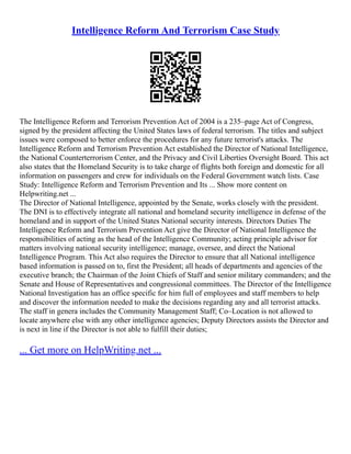 Intelligence Reform And Terrorism Case Study
The Intelligence Reform and Terrorism Prevention Act of 2004 is a 235–page Act of Congress,
signed by the president affecting the United States laws of federal terrorism. The titles and subject
issues were composed to better enforce the procedures for any future terrorist's attacks. The
Intelligence Reform and Terrorism Prevention Act established the Director of National Intelligence,
the National Counterterrorism Center, and the Privacy and Civil Liberties Oversight Board. This act
also states that the Homeland Security is to take charge of flights both foreign and domestic for all
information on passengers and crew for individuals on the Federal Government watch lists. Case
Study: Intelligence Reform and Terrorism Prevention and Its ... Show more content on
Helpwriting.net ...
The Director of National Intelligence, appointed by the Senate, works closely with the president.
The DNI is to effectively integrate all national and homeland security intelligence in defense of the
homeland and in support of the United States National security interests. Directors Duties The
Intelligence Reform and Terrorism Prevention Act give the Director of National Intelligence the
responsibilities of acting as the head of the Intelligence Community; acting principle advisor for
matters involving national security intelligence; manage, oversee, and direct the National
Intelligence Program. This Act also requires the Director to ensure that all National intelligence
based information is passed on to, first the President; all heads of departments and agencies of the
executive branch; the Chairman of the Joint Chiefs of Staff and senior military commanders; and the
Senate and House of Representatives and congressional committees. The Director of the Intelligence
National Investigation has an office specific for him full of employees and staff members to help
and discover the information needed to make the decisions regarding any and all terrorist attacks.
The staff in genera includes the Community Management Staff; Co–Location is not allowed to
locate anywhere else with any other intelligence agencies; Deputy Directors assists the Director and
is next in line if the Director is not able to fulfill their duties;
... Get more on HelpWriting.net ...
 
