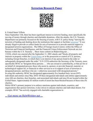 Terrorism Research Paper
b. United States' Efforts
Since September 11th, there has been significant interest in terrorist funding, more specifically the
moving of money through charities and charitable donations. After the attacks, the U.S. Treasury
Department was primarily focused on the freezing of assets, with U.S. policy being "starving the
terrorists of funding and shutting down the institutions that support or facilitate terrorism." It was
already illegal to provide or collect funds for acts of terrorism or to provide material support to
designated terrorist organizations . The Office of Foreign Assets Control, within the Office of
Terrorism and Financial Intelligence, and the Financial Crimes Enforcement Network are two
bureaus within the U.S. Treasury ... Show more content on Helpwriting.net ...
13224), which was enacted after the September 11, 2001 attacks and "blocks all property and
interests in property within the United States or in the possession or control of U.S. persons,
including foreign branches, in which there is an interest of any person listed in the order or
subsequently designated under the order." E.O 13224 authorizes the Secretary of the Treasury, more
specifically OFAC to "designate those persons . . . who are owned or controlled by, or that act for or
on behalf of, designated persons; those who assist in, sponsor, or provide financial, material, or
technological support for, or financial or other services to or in support of acts of terrorism or
designated persons; and those who are ―otherwise associated with‖ designated persons."
In using this authority, OFAC has designated approximately five hundred forty–seven (547)
individuals and entities since May 2010. Of these designated individuals and entities approximately
sixty (60) are charities, their branches, and associated individuals and nine (9) are located within the
United States. Approximately $3 million worth of assets has been blocked because of these nine (9)
charities.
While OFAC's primary purpose is to enforce sanctions against individuals, countries, and
organizations that sponsor terrorism, it also strives to educate charities and individual donors. For
example, OFAC "has actively engaged with charitable organizations to
... Get more on HelpWriting.net ...
 