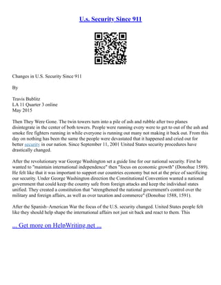 U.s. Security Since 911
Changes in U.S. Security Since 911
By
Travis Bublitz
LA 11 Quarter 3 online
May 2015
Then They Were Gone. The twin towers turn into a pile of ash and rubble after two planes
disintegrate in the center of both towers. People were running every were to get to out of the ash and
smoke fire fighters running in while everyone is running out many not making it back out. From this
day on nothing has been the same the people were devastated that it happened and cried out for
better security in our nation. Since September 11, 2001 United States security procedures have
drastically changed.
After the revolutionary war George Washington set a guide line for our national security. First he
wanted to "maintain international independence" then "focus on economic growth" (Donohue 1589).
He felt like that it was important to support our countries economy but not at the price of sacrificing
our security. Under George Washington direction the Constitutional Convention wanted a national
government that could keep the country safe from foreign attacks and keep the individual states
unified. They created a constitution that "strengthened the national government's control over the
military and foreign affairs, as well as over taxation and commerce" (Donohue 1588, 1591).
After the Spanish–American War the focus of the U.S. security changed. United States people felt
like they should help shape the international affairs not just sit back and react to them. This
... Get more on HelpWriting.net ...
 