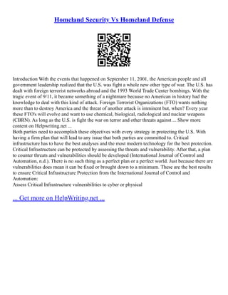 Homeland Security Vs Homeland Defense
Introduction With the events that happened on September 11, 2001, the American people and all
government leadership realized that the U.S. was fight a whole new other type of war. The U.S. has
dealt with foreign terrorist networks abroad and the 1993 World Trade Center bombings. With the
tragic event of 9/11, it became something of a nightmare because no American in history had the
knowledge to deal with this kind of attack. Foreign Terrorist Organizations (FTO) wants nothing
more than to destroy America and the threat of another attack is imminent but, when? Every year
these FTO's will evolve and want to use chemical, biological, radiological and nuclear weapons
(CBRN). As long as the U.S. is fight the war on terror and other threats against ... Show more
content on Helpwriting.net ...
Both parties need to accomplish these objectives with every strategy in protecting the U.S. With
having a firm plan that will lead to any issue that both parties are committed to. Critical
infrastructure has to have the best analyses and the most modern technology for the best protection.
Critical Infrastructure can be protected by assessing the threats and vulnerability. After that, a plan
to counter threats and vulnerabilities should be developed (International Journal of Control and
Automation, n.d.). There is no such thing as a perfect plan or a perfect world. Just because there are
vulnerabilities does mean it can be fixed or brought down to a minimum. These are the best results
to ensure Critical Infrastructure Protection from the International Journal of Control and
Automation:
Assess Critical Infrastructure vulnerabilities to cyber or physical
... Get more on HelpWriting.net ...
 